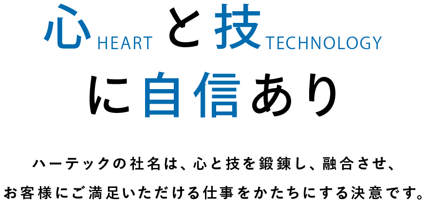 心(heart)と技(technology)に自信あり ハーテックという社名の信念は、心と技を鍛錬し、融合させ、より一層お客様にご満足いただける仕事をかたちにする決意です。