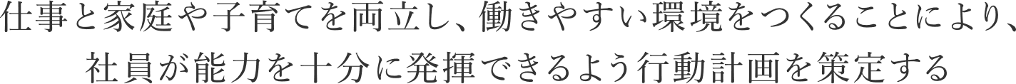 仕事と家庭や子育てを両立し、働きやすい環境をつくることにより、社員が能力を十分に発揮できるよう行動計画を策定する