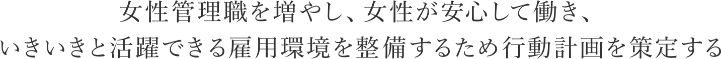 女性管理職を増やし、女性が安心して働き、いきいきと活躍できる雇用環境を整備するため行動計画を策定する